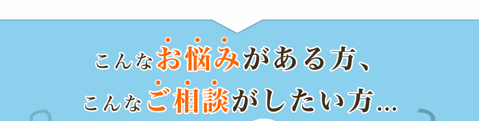 こんなお悩みがある方、こんなご相談がしたい方...