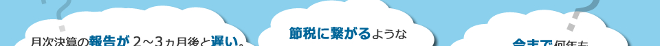 月次決算の報告が２～３ヵ月後と遅い。また、決算対策をしてくれない。