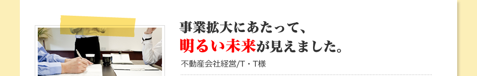 事業拡大にあたって、明るい未来が見えました。：不動産会社経営/T・T様