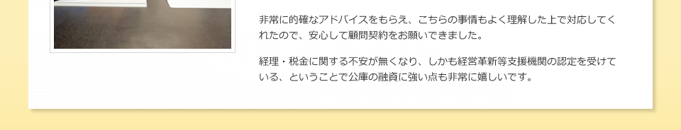 非常に的確なアドバイスをもらえ、こちらの事情もよく理解した上で対応してくれたので、安心して顧問契約をお願いできました。経理・税金に関する不安が無くなり、しかも経営革新等支援機関の認定を受けている、ということで公庫の融資に強い点も非常に嬉しいです。