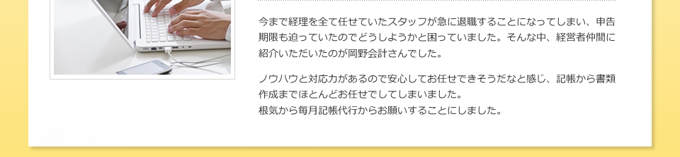 今まで経理を全て任せていたスタッフが急に退職することになってしまい、申告期限も迫っていたのでどうしようかと困っていました。そんな中、経営者仲間に紹介いただいたのが岡野会計さんでした。ノウハウと対応力があるので安心してお任せできそうだなと感じ、記帳から書類作成までほとんどお任せでしてしまいました。根気から毎月記帳代行からお願いすることにしました。