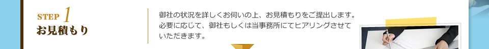 STEP1 お見積もり：御社の状況を詳しくお伺いの上、お見積もりをご提出します。必要に応じて、御社もしくは当事務所にてヒアリングさせていただきます。