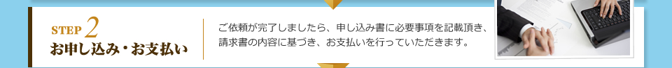 STEP2 お申し込み・お支払い：ご依頼が完了しましたら、申し込み書に必要事項を記載頂き、請求書の内容に基づき、お支払いを行っていただきます。