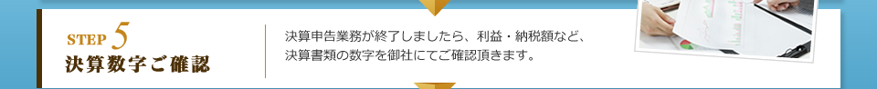 STEP5 決算数字ご確認：決算申告業務が終了しましたら、利益・納税額など、決算書類の数字を御社にてご確認頂きます。