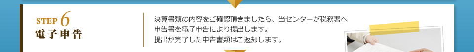 STEP6 電子申告：決算書類の内容をご確認頂きましたら、当センターが税務署へ申告書を電子申告により提出します。提出が完了した申告書類はご返却します。