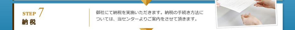 STEP7 納税：御社にて納税を実施いただきます。納税の手続き方法については、当センターよりご案内をさせて頂きます。