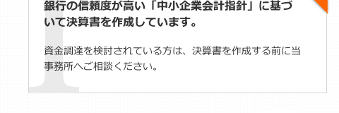 銀行の信頼度が高い「中小企業会計指針」に基づいて決算書を作成しています。資金調達を検討されている方は、決算書を作成する前に当事務所へご相談ください。