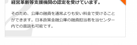 経営革新等支援機関の認定を受けています。そのため、公庫の融資を通常よりも安い料金で受けることができます。日本政策金融公庫の融資担当者を当センター内での面談も可能です。