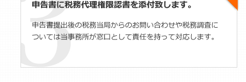 申告書に税務代理権限認書を添付致します。申告書提出後の税務当局からのお問い合わせや税務調査については当事務所が窓口として責任を持って対応します。