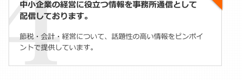 中小企業の経営に役立つ情報を事務所通信として配信しております。節税・会計・経営について、話題性の高い情報をピンポイントで提供しています。