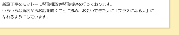 新設丁寧をモットーに税務相談や税務指導を行っております。いろいろな角度からお話を聞くことに努め、お会いできた人に「プラスになる人」になれるようにしています。