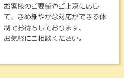 お客様のご要望やご上京に応じて、きめ細やかな対応ができる体制でお待ちしております。お気軽にご相談ください。