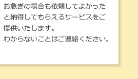 お急ぎの場合も依頼してよかったと納得してもらえるサービスをご提供いたします。わからないことはご連絡ください。