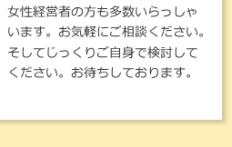 女性経営者の方も多数いらっしゃいます。お気軽にご相談ください。そしてじっくりご自身で検討してください。お待ちしております。