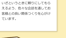 いざというときに頼りにしてもらえるよう、色々な会話を通してお客様との良い関係つくりを心がけています。